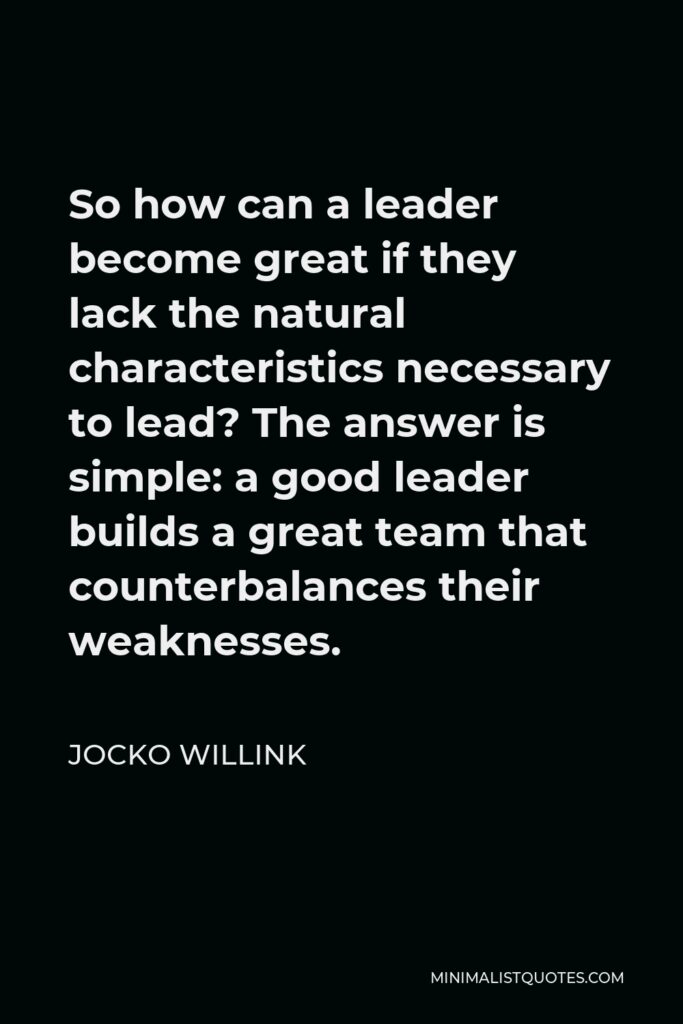 Jocko Willink Quote - So how can a leader become great if they lack the natural characteristics necessary to lead? The answer is simple: a good leader builds a great team that counterbalances their weaknesses.