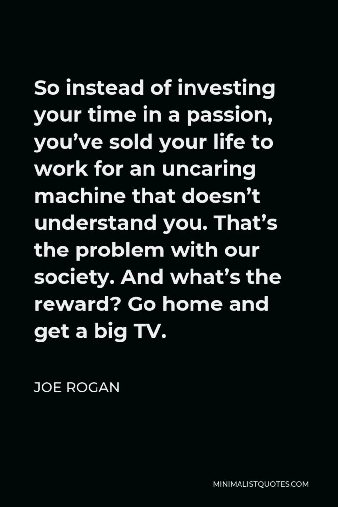 Joe Rogan Quote - So instead of investing your time in a passion, you’ve sold your life to work for an uncaring machine that doesn’t understand you. That’s the problem with our society. And what’s the reward? Go home and get a big TV.