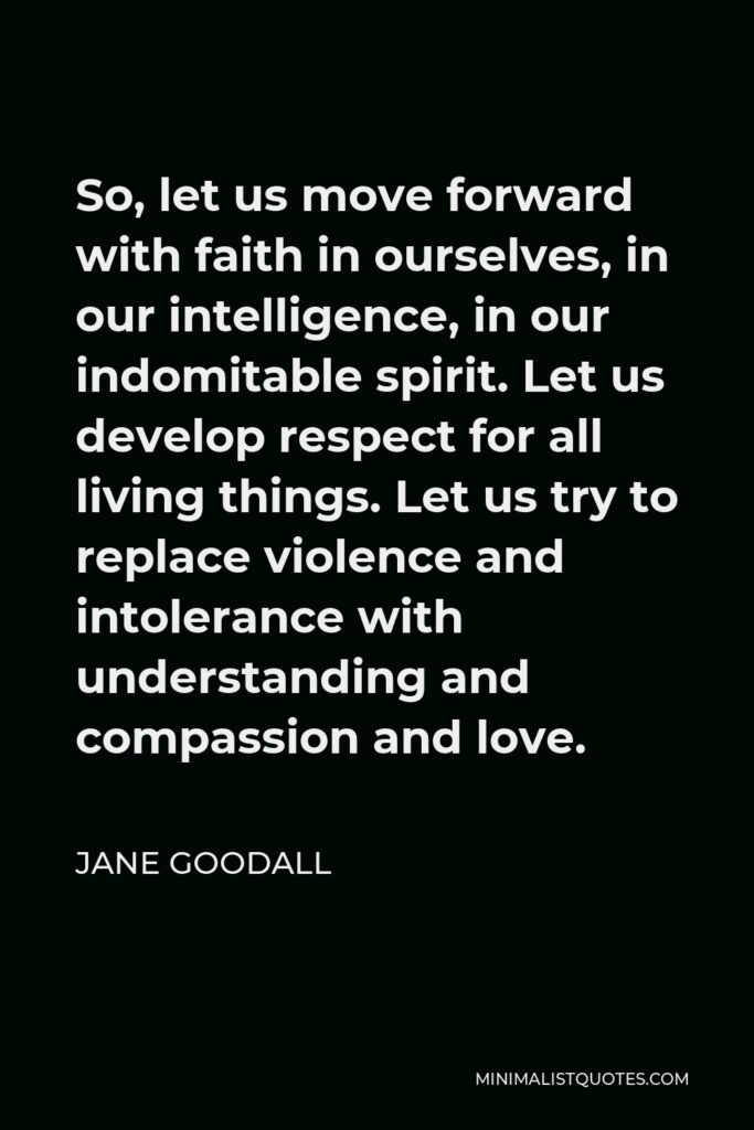 Jane Goodall Quote - So, let us move forward with faith in ourselves, in our intelligence, in our indomitable spirit. Let us develop respect for all living things. Let us try to replace violence and intolerance with understanding and compassion and love.