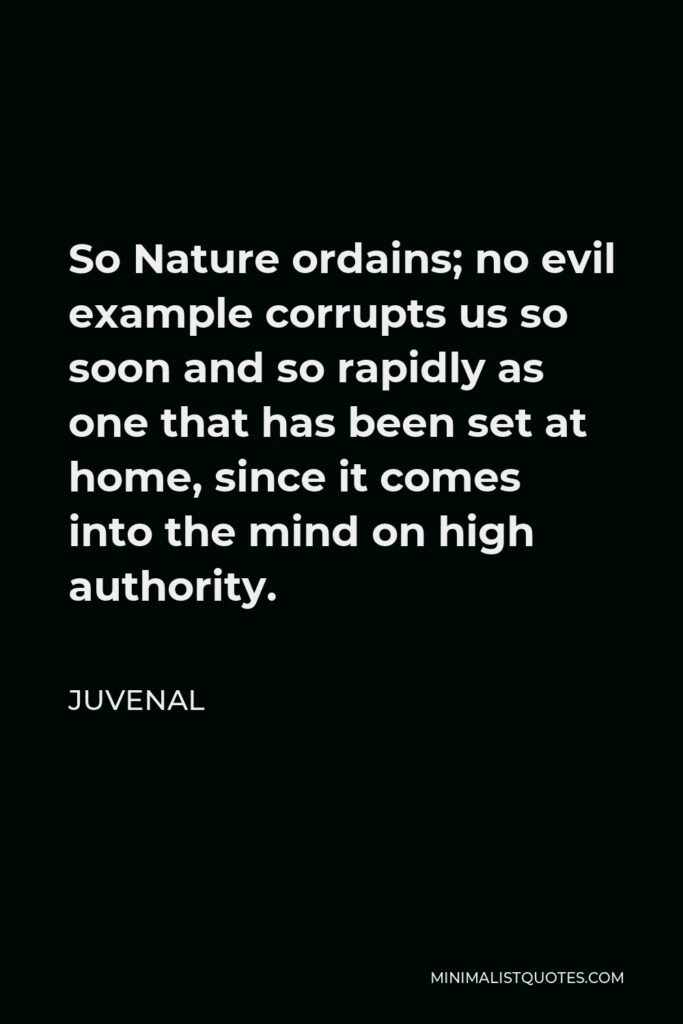 Juvenal Quote - So Nature ordains; no evil example corrupts us so soon and so rapidly as one that has been set at home, since it comes into the mind on high authority.