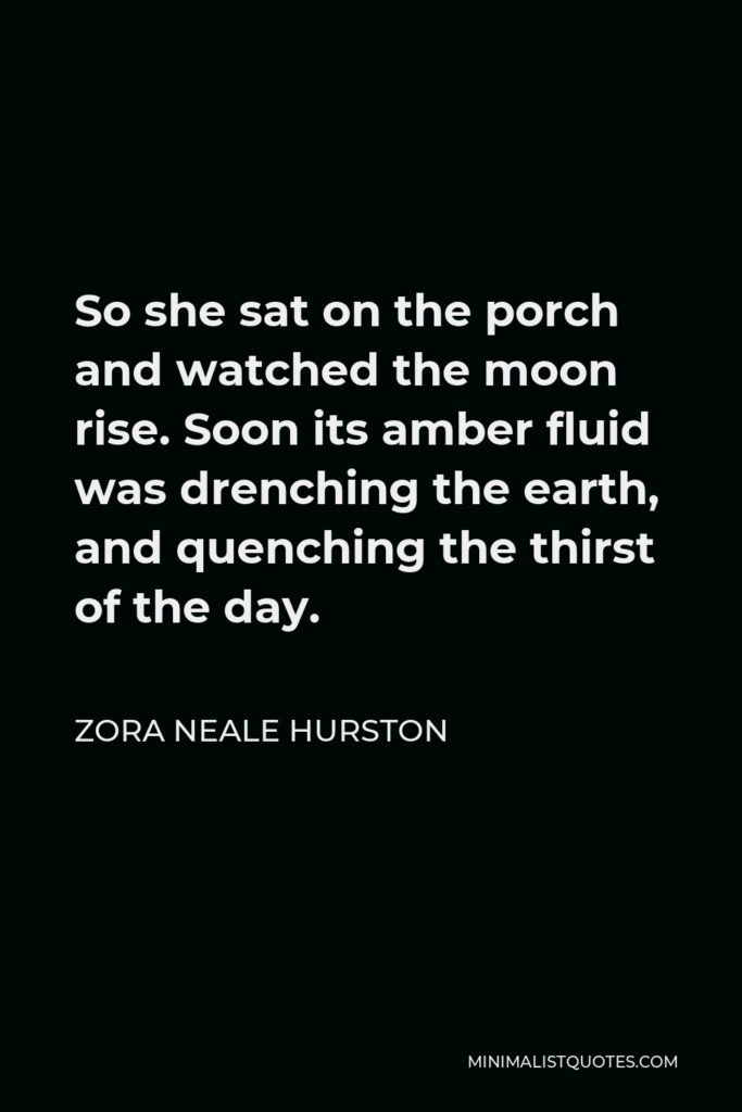 Zora Neale Hurston Quote - So she sat on the porch and watched the moon rise. Soon its amber fluid was drenching the earth, and quenching the thirst of the day.