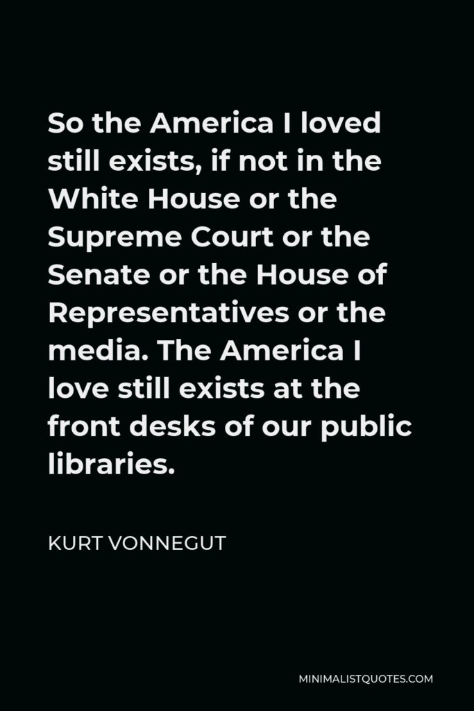 Kurt Vonnegut Quote - So the America I loved still exists, if not in the White House or the Supreme Court or the Senate or the House of Representatives or the media. The America I love still exists at the front desks of our public libraries.