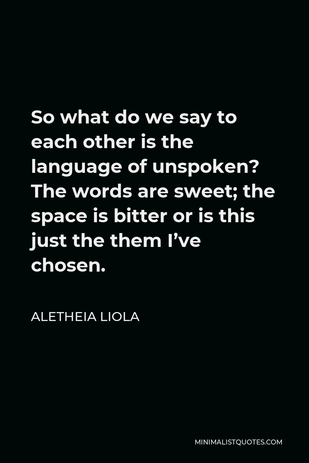 Aletheia Liola Quote - So what do we say to each other is the language of unspoken? The words are sweet; the space is bitter or is this just the them I’ve chosen.