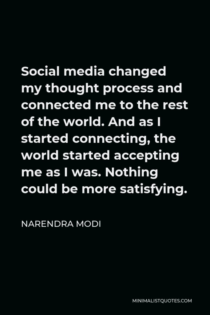 Narendra Modi Quote - Social media changed my thought process and connected me to the rest of the world. And as I started connecting, the world started accepting me as I was. Nothing could be more satisfying.