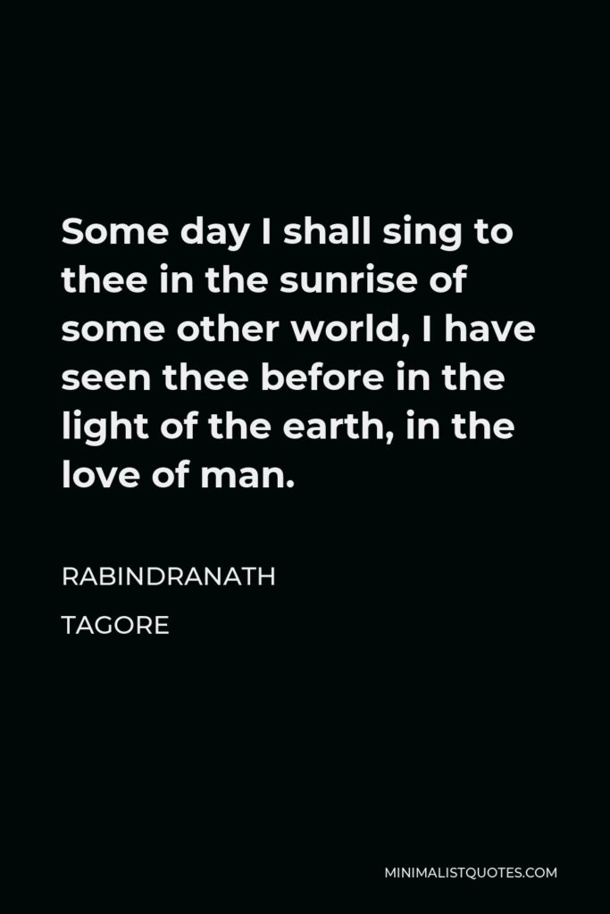 Rabindranath Tagore Quote - Some day I shall sing to thee in the sunrise of some other world, I have seen thee before in the light of the earth, in the love of man.