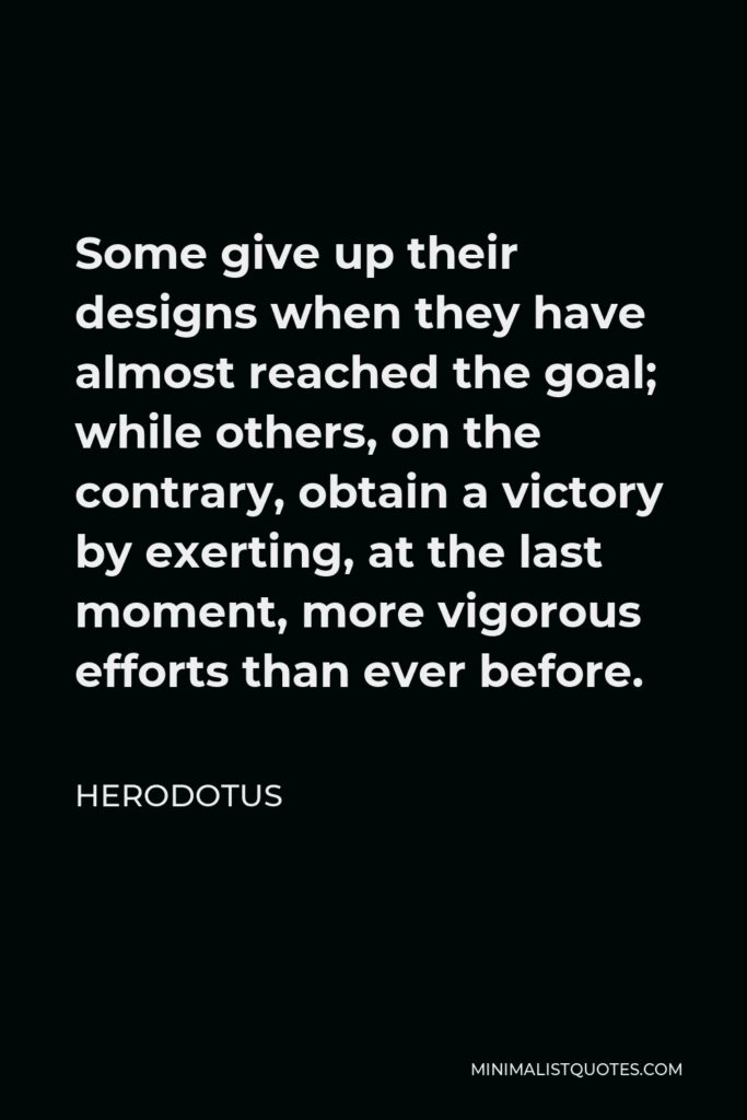 Herodotus Quote - Some give up their designs when they have almost reached the goal; while others, on the contrary, obtain a victory by exerting, at the last moment, more vigorous efforts than ever before.