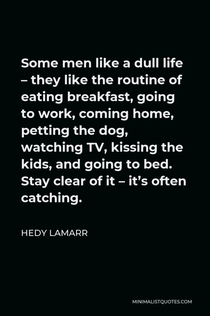 Hedy Lamarr Quote - Some men like a dull life – they like the routine of eating breakfast, going to work, coming home, petting the dog, watching TV, kissing the kids, and going to bed. Stay clear of it – it’s often catching.
