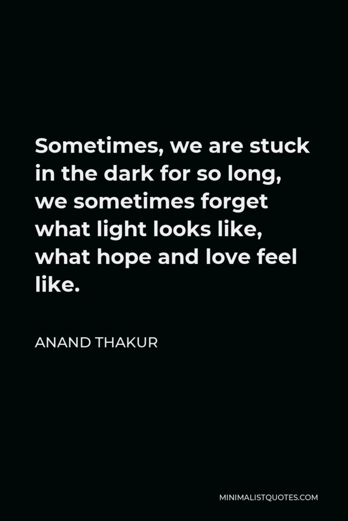 Anand Thakur Quote - Sometimes, we are stuck in the dark for so long, we sometimes forget what light looks like, what hope and love feel like.