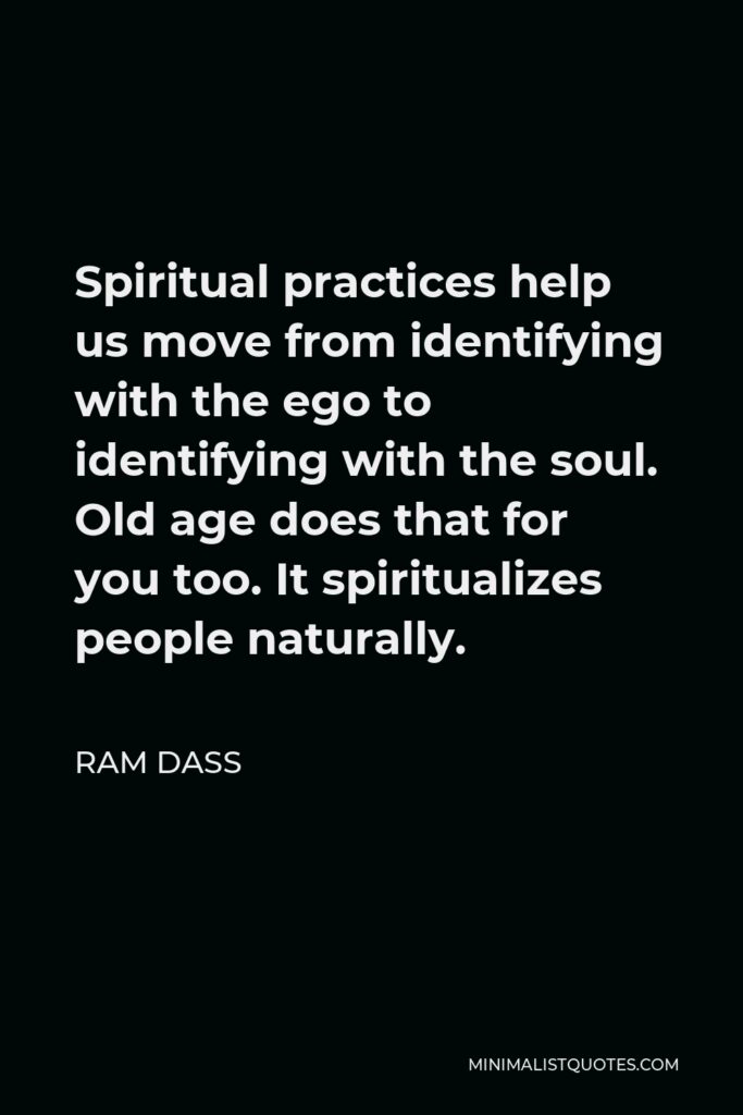 Ram Dass Quote - Spiritual practices help us move from identifying with the ego to identifying with the soul. Old age does that for you too. It spiritualizes people naturally.