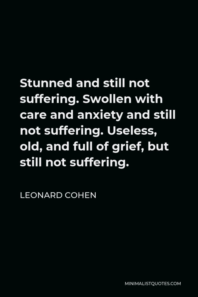 Leonard Cohen Quote - Stunned and still not suffering. Swollen with care and anxiety and still not suffering. Useless, old, and full of grief, but still not suffering.
