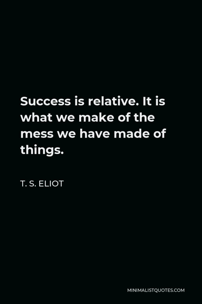 T. S. Eliot Quote - Success is relative. It is what we make of the mess we have made of things.