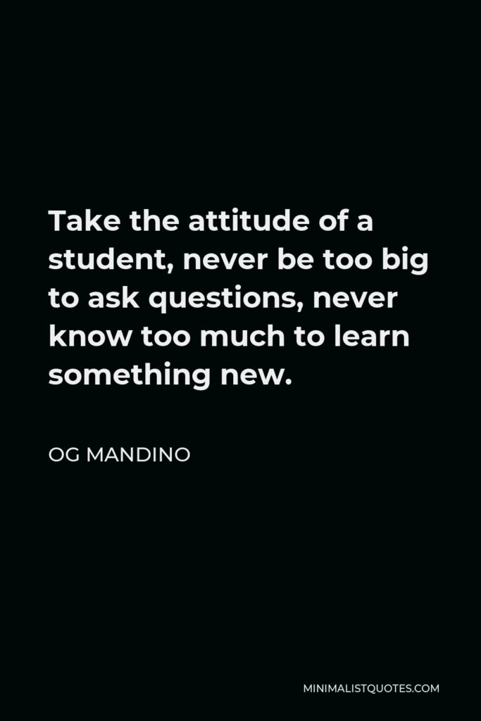 Og Mandino Quote - Take the attitude of a student, never be too big to ask questions, never know too much to learn something new.