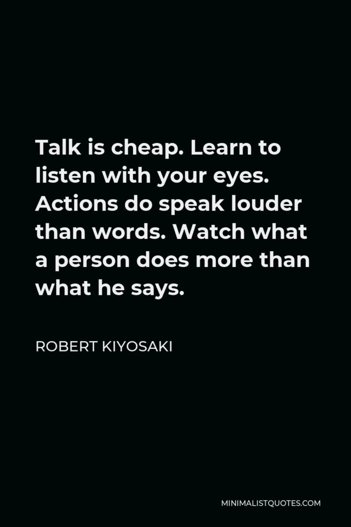 Robert Kiyosaki Quote - Talk is cheap. Learn to listen with your eyes. Actions do speak louder than words. Watch what a person does more than what he says.