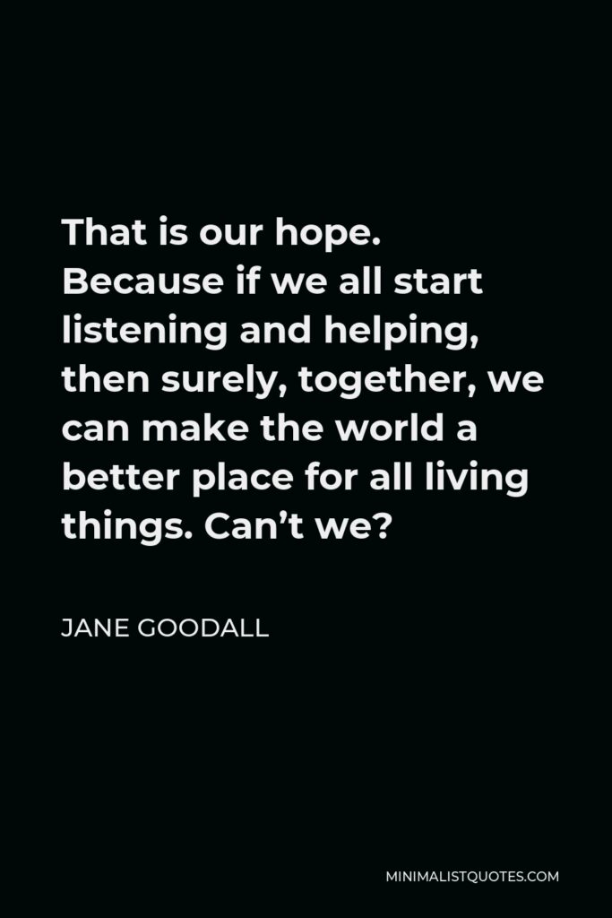 Jane Goodall Quote - That is our hope. Because if we all start listening and helping, then surely, together, we can make the world a better place for all living things. Can’t we?