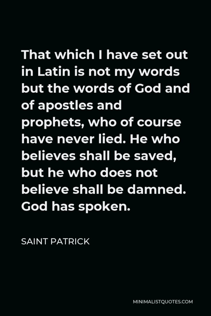 Saint Patrick Quote - That which I have set out in Latin is not my words but the words of God and of apostles and prophets, who of course have never lied. He who believes shall be saved, but he who does not believe shall be damned. God has spoken.