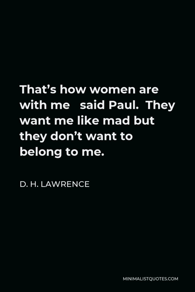 D. H. Lawrence Quote - That’s how women are with me said Paul. They want me like mad but they don’t want to belong to me.