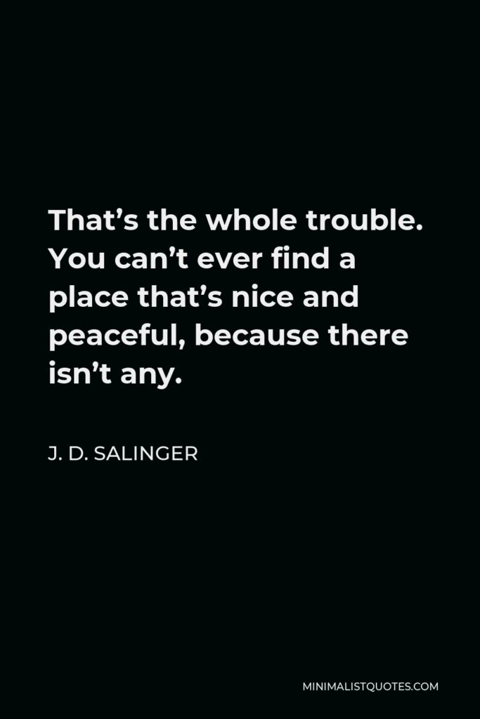 J. D. Salinger Quote - That’s the whole trouble. You can’t ever find a place that’s nice and peaceful, because there isn’t any.