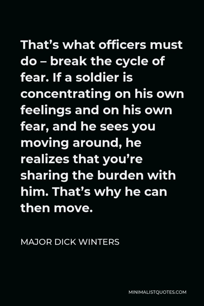 Major Dick Winters Quote - That’s what officers must do – break the cycle of fear. If a soldier is concentrating on his own feelings and on his own fear, and he sees you moving around, he realizes that you’re sharing the burden with him. That’s why he can then move.