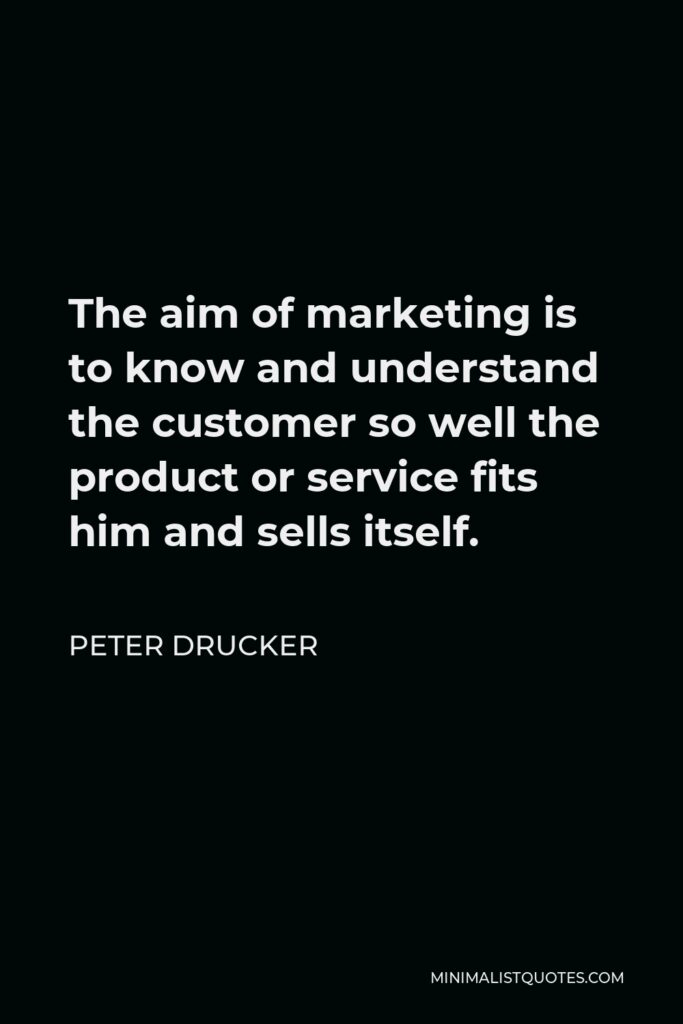 Peter Drucker Quote - The aim of marketing is to know and understand the customer so well the product or service fits him and sells itself.