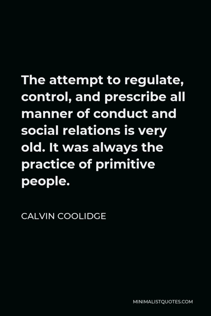 Calvin Coolidge Quote - The attempt to regulate, control, and prescribe all manner of conduct and social relations is very old. It was always the practice of primitive people.