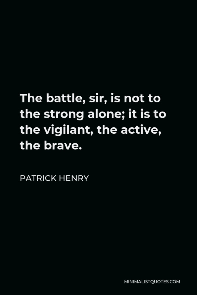 Patrick Henry Quote - The battle, Sir, is not to the strong alone; it is to the vigilant, the active, the brave. Besides, Sir, we have no election. If we were base enough to desire it, it is now too late to retire from the contest. There is no retreat but in submission and slavery! Our chains are forged! Their clanking may be heard on the plains of Boston! The war is inevitable; and let it come! I repeat, Sir, let it come!