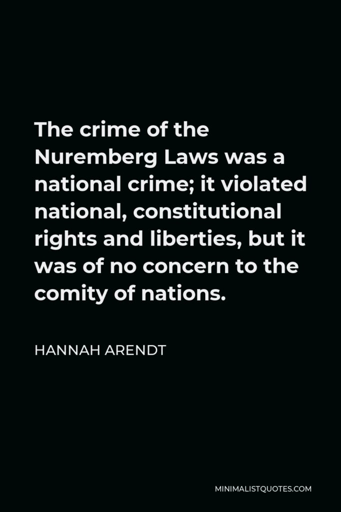 Hannah Arendt Quote - The crime of the Nuremberg Laws was a national crime; it violated national, constitutional rights and liberties, but it was of no concern to the comity of nations.