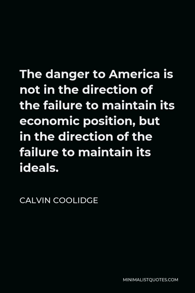 Calvin Coolidge Quote - The danger to America is not in the direction of the failure to maintain its economic position, but in the direction of the failure to maintain its ideals.