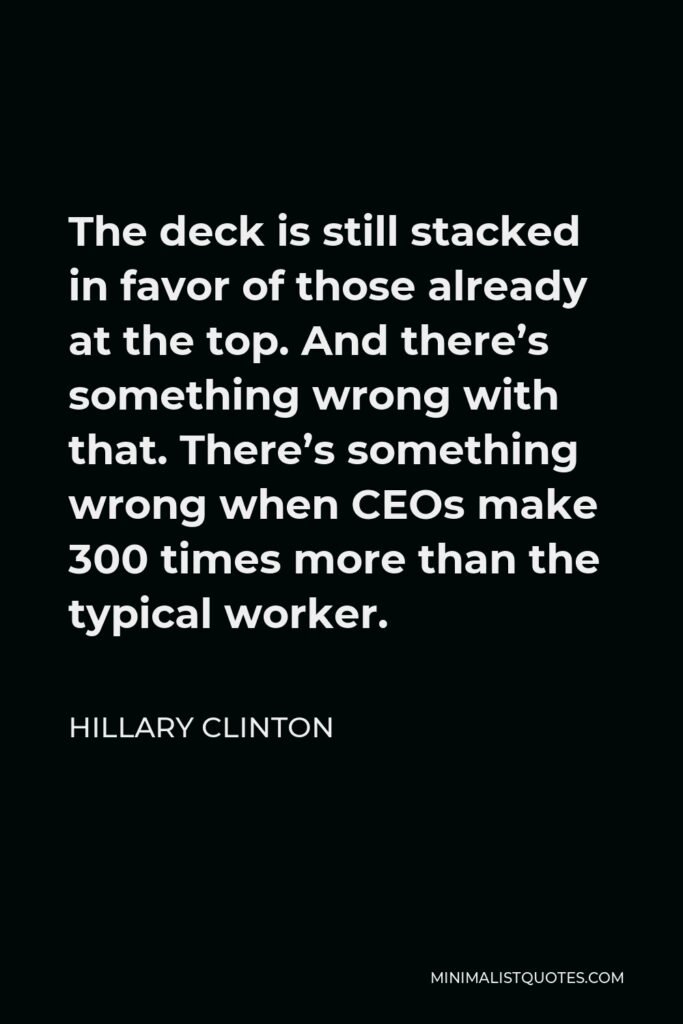 Hillary Clinton Quote - The deck is still stacked in favor of those already at the top. And there’s something wrong with that. There’s something wrong when CEOs make 300 times more than the typical worker.