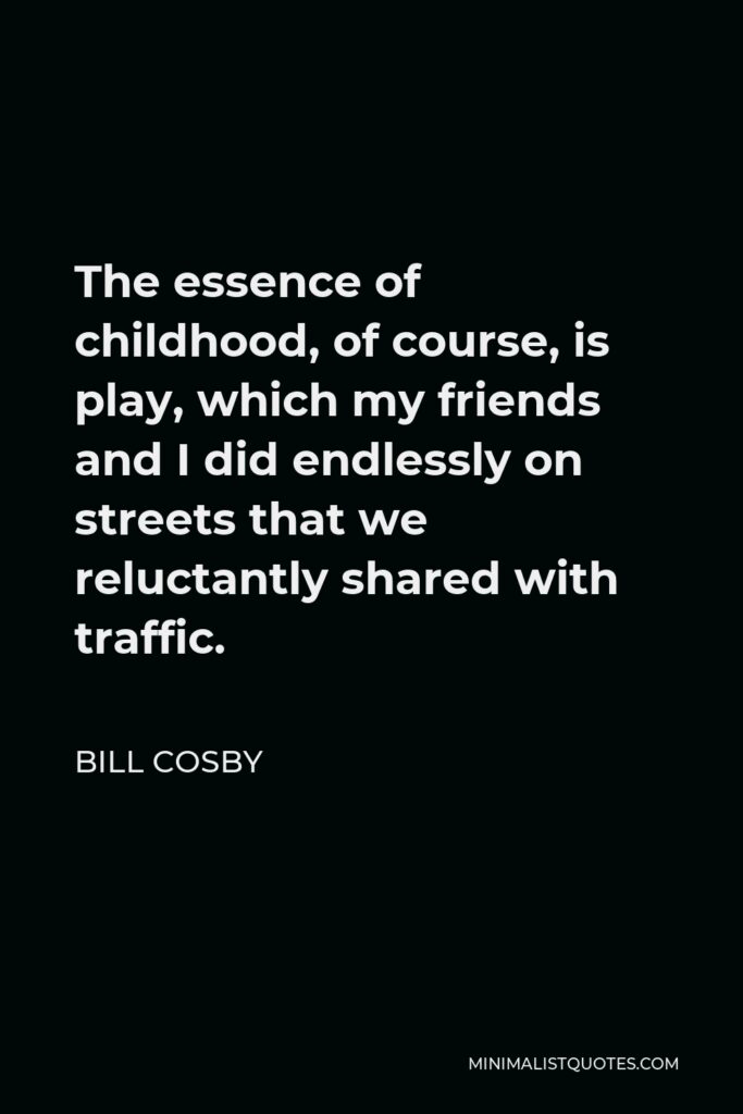 Bill Cosby Quote - The essence of childhood, of course, is play, which my friends and I did endlessly on streets that we reluctantly shared with traffic.