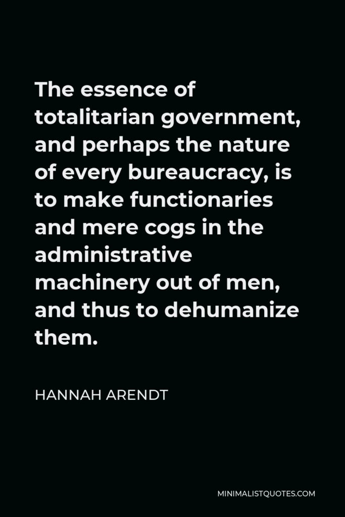Hannah Arendt Quote - The essence of totalitarian government, and perhaps the nature of every bureaucracy, is to make functionaries and mere cogs in the administrative machinery out of men, and thus to dehumanize them.