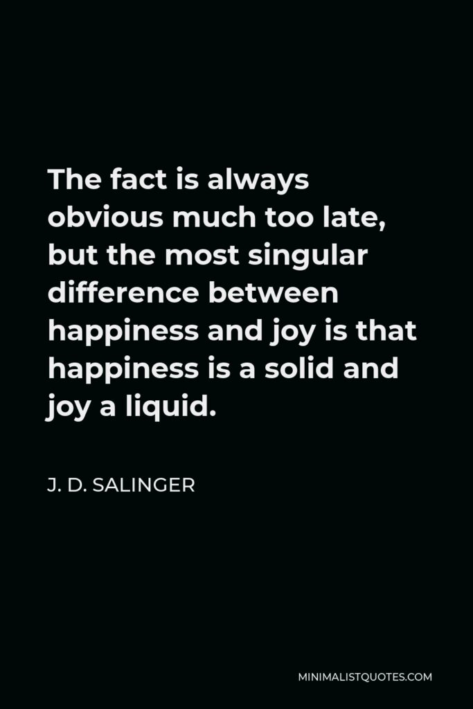 J. D. Salinger Quote - The fact is always obvious much too late, but the most singular difference between happiness and joy is that happiness is a solid and joy a liquid.