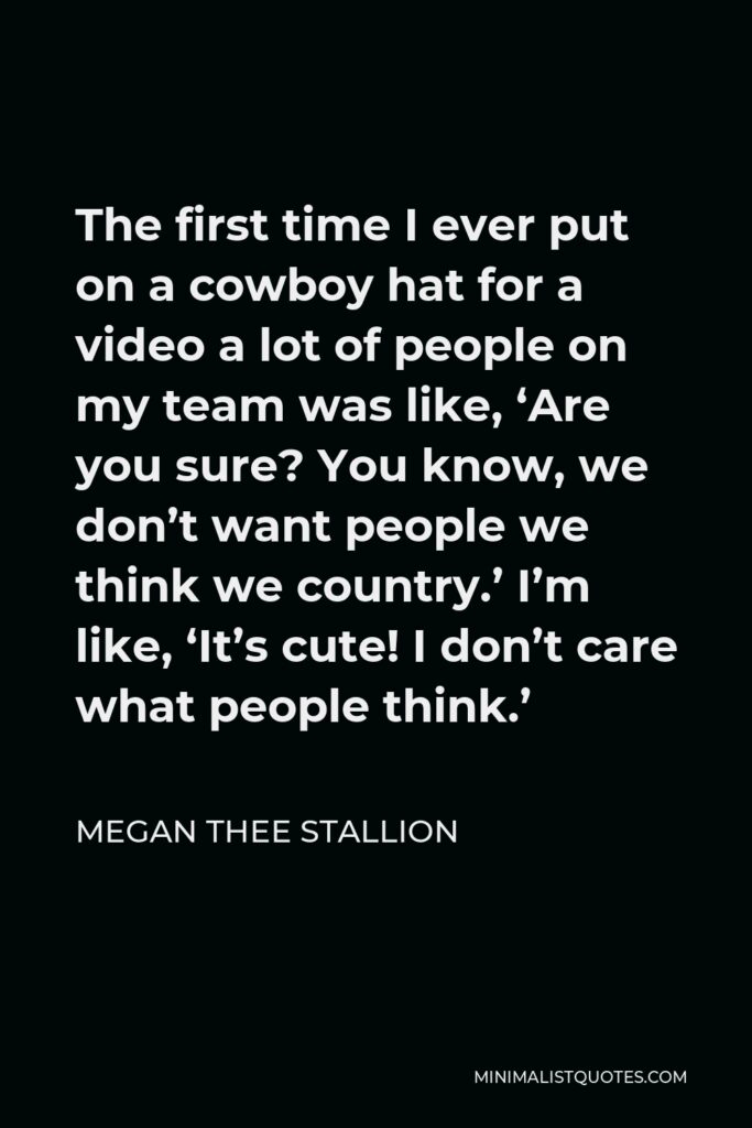 Megan Thee Stallion Quote - The first time I ever put on a cowboy hat for a video a lot of people on my team was like, ‘Are you sure? You know, we don’t want people we think we country.’ I’m like, ‘It’s cute! I don’t care what people think.’