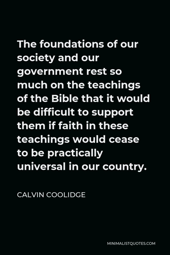 Calvin Coolidge Quote - The foundations of our society and our government rest so much on the teachings of the Bible that it would be difficult to support them if faith in these teachings would cease to be practically universal in our country.