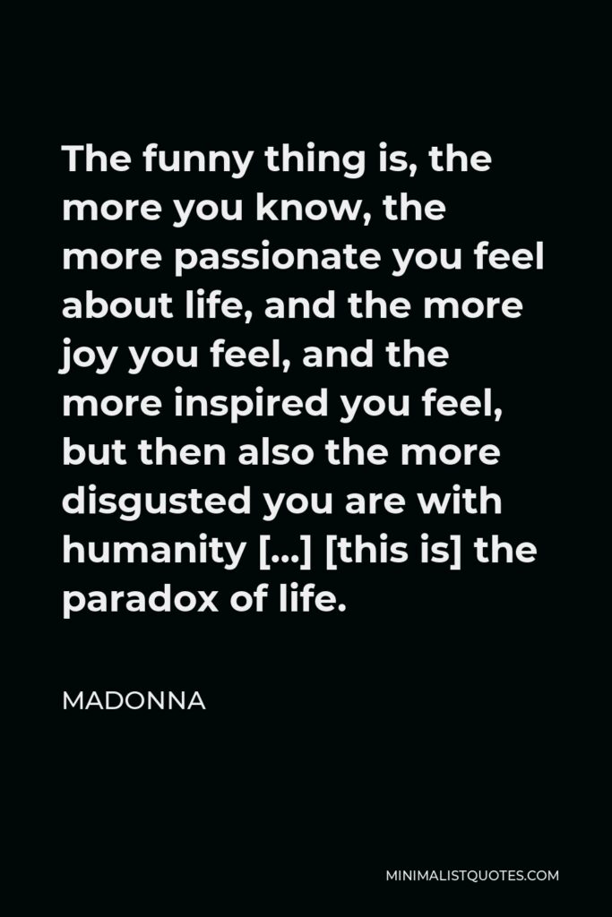 Madonna Quote - The funny thing is, the more you know, the more passionate you feel about life, and the more joy you feel, and the more inspired you feel, but then also the more disgusted you are with humanity […] [this is] the paradox of life.