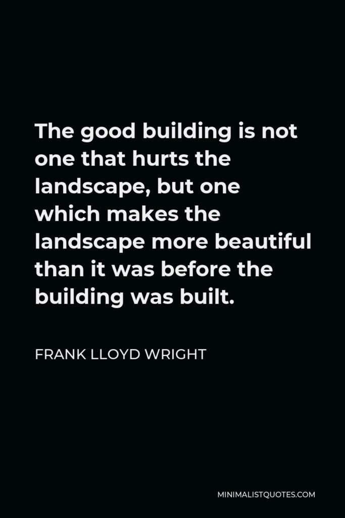 Frank Lloyd Wright Quote - The good building is not one that hurts the landscape, but one which makes the landscape more beautiful than it was before the building was built.