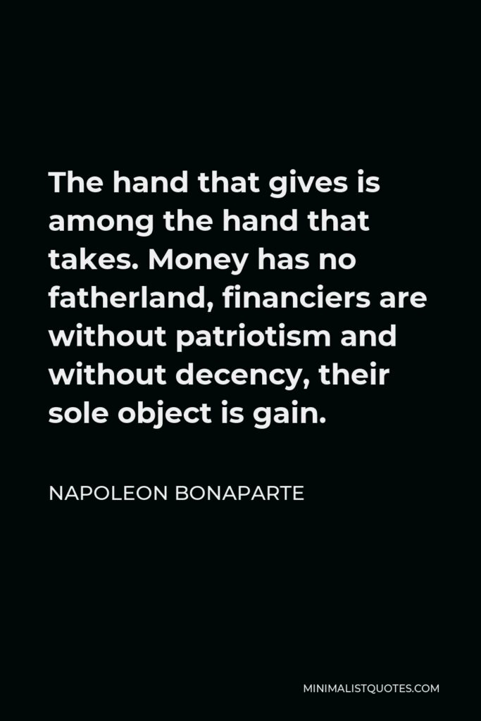 Napoleon Bonaparte Quote - The hand that gives is among the hand that takes. Money has no fatherland, financiers are without patriotism and without decency, their sole object is gain.