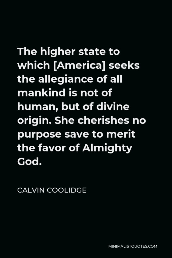 Calvin Coolidge Quote - The higher state to which [America] seeks the allegiance of all mankind is not of human, but of divine origin. She cherishes no purpose save to merit the favor of Almighty God.