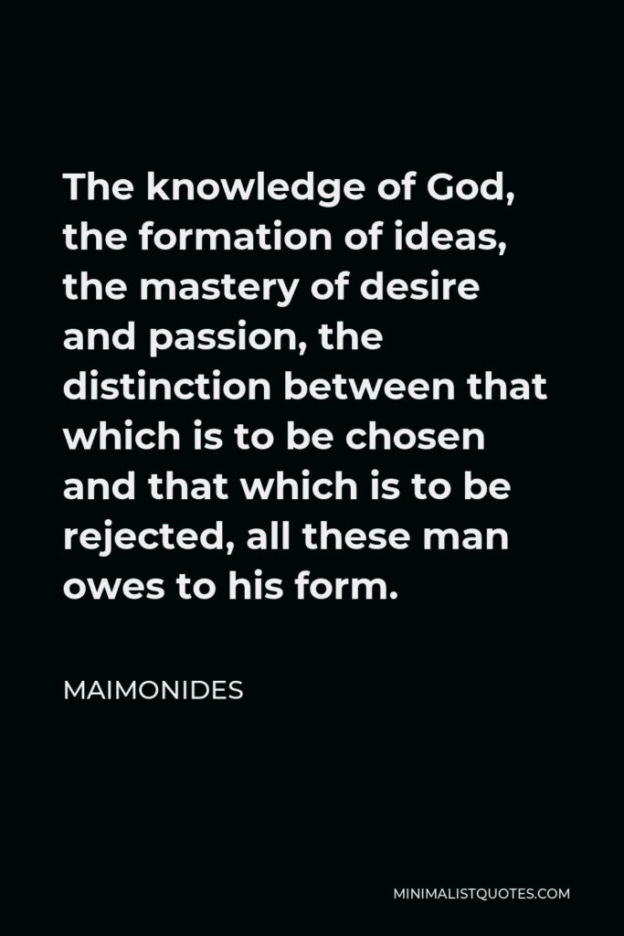 Maimonides Quote - The knowledge of God, the formation of ideas, the mastery of desire and passion, the distinction between that which is to be chosen and that which is to be rejected, all these man owes to his form.