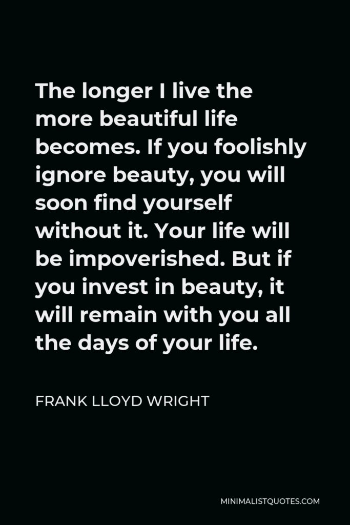 Frank Lloyd Wright Quote - The longer I live the more beautiful life becomes. If you foolishly ignore beauty, you will soon find yourself without it. Your life will be impoverished. But if you invest in beauty, it will remain with you all the days of your life.