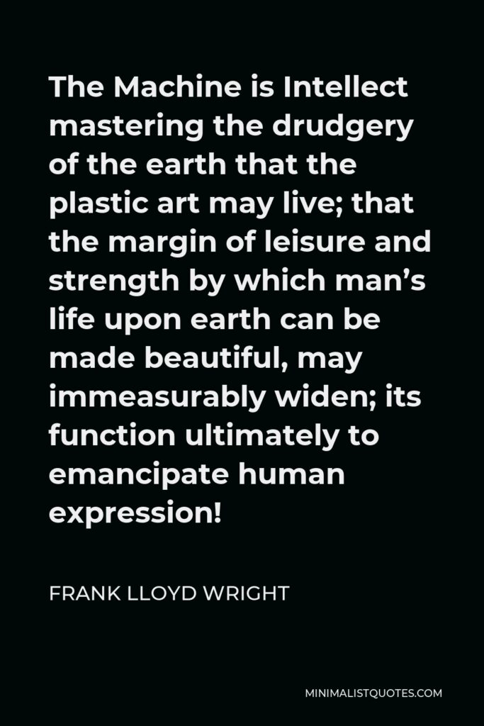 Frank Lloyd Wright Quote - The Machine is Intellect mastering the drudgery of the earth that the plastic art may live; that the margin of leisure and strength by which man’s life upon earth can be made beautiful, may immeasurably widen; its function ultimately to emancipate human expression!