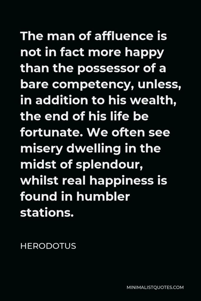 Herodotus Quote - The man of affluence is not in fact more happy than the possessor of a bare competency, unless, in addition to his wealth, the end of his life be fortunate. We often see misery dwelling in the midst of splendour, whilst real happiness is found in humbler stations.