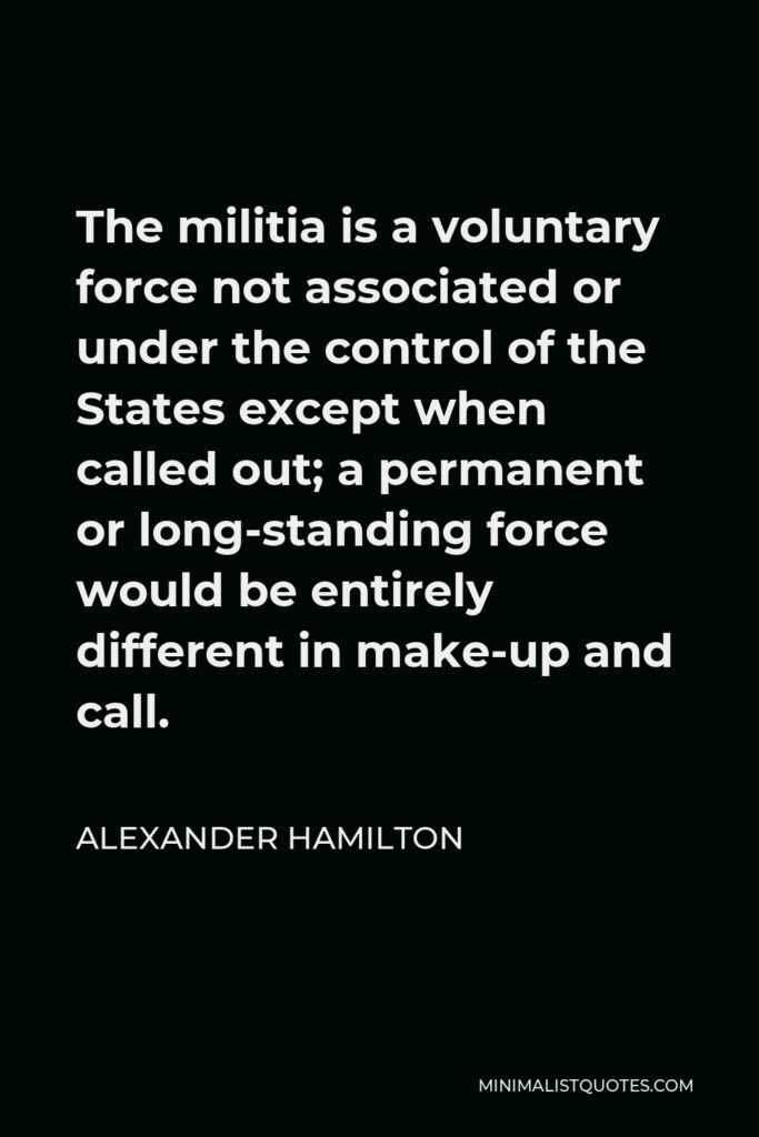Alexander Hamilton Quote - The militia is a voluntary force not associated or under the control of the States except when called out; a permanent or long-standing force would be entirely different in make-up and call.