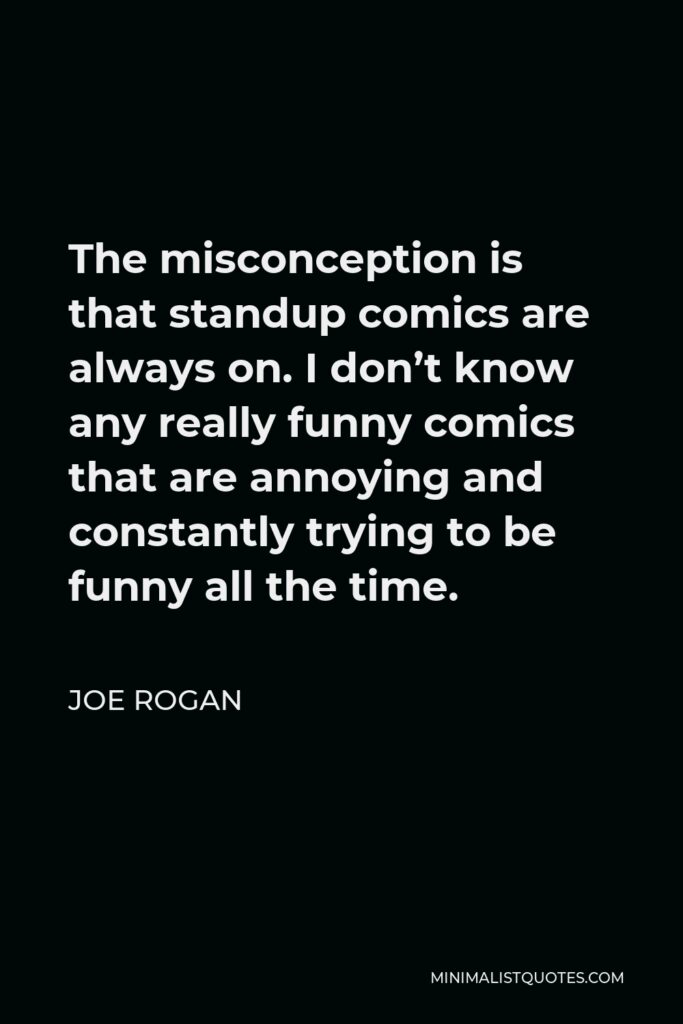 Joe Rogan Quote - The misconception is that standup comics are always on. I don’t know any really funny comics that are annoying and constantly trying to be funny all the time.