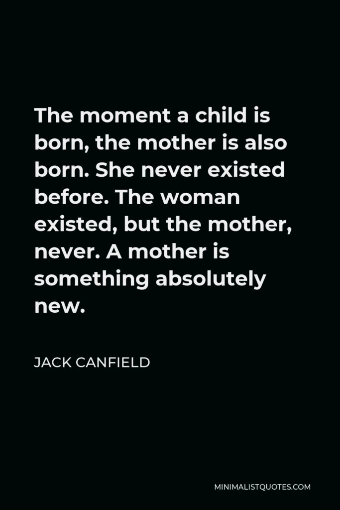 Jack Canfield Quote - The moment a child is born, the mother is also born. She never existed before. The woman existed, but the mother, never. A mother is something absolutely new.