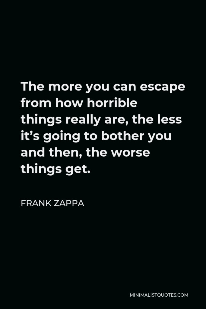 Frank Zappa Quote - The more you can escape from how horrible things really are, the less it’s going to bother you and then, the worse things get.