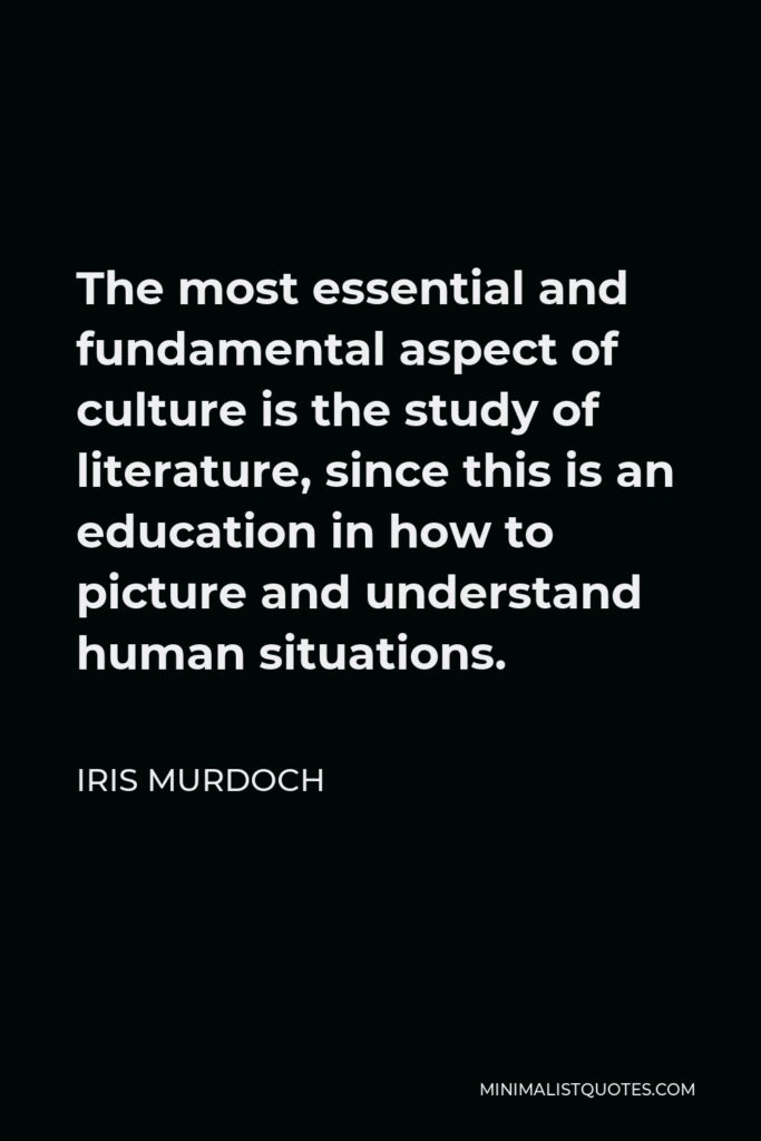Iris Murdoch Quote - The most essential and fundamental aspect of culture is the study of literature, since this is an education in how to picture and understand human situations.