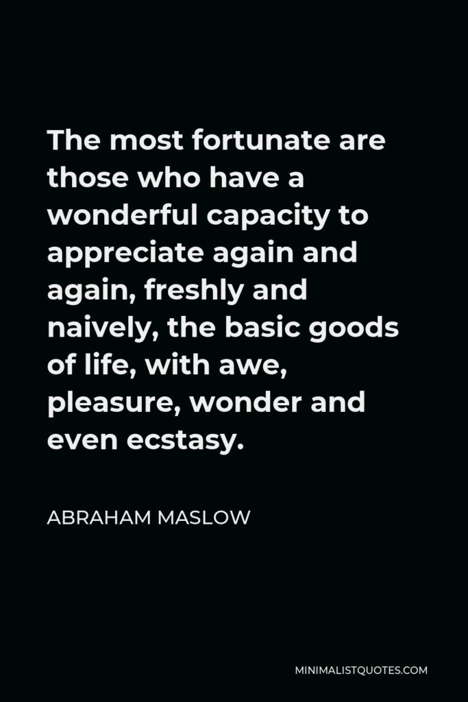 Abraham Maslow Quote - The most fortunate are those who have a wonderful capacity to appreciate again and again, freshly and naively, the basic goods of life, with awe, pleasure, wonder and even ecstasy.