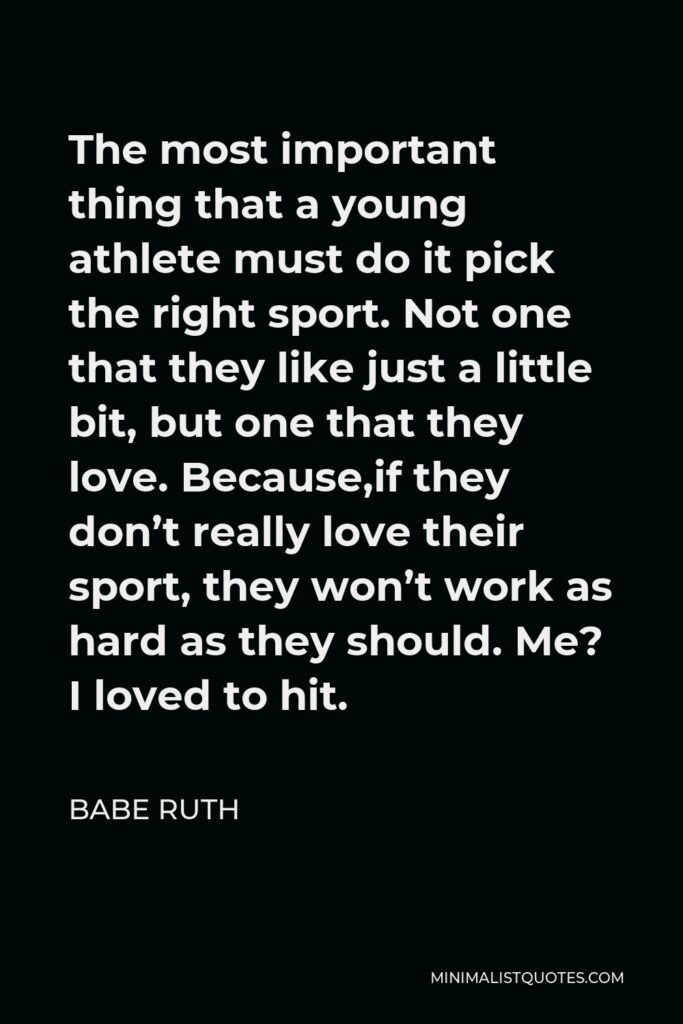 Babe Ruth Quote - The most important thing that a young athlete must do it pick the right sport. Not one that they like just a little bit, but one that they love. Because,if they don’t really love their sport, they won’t work as hard as they should. Me? I loved to hit.