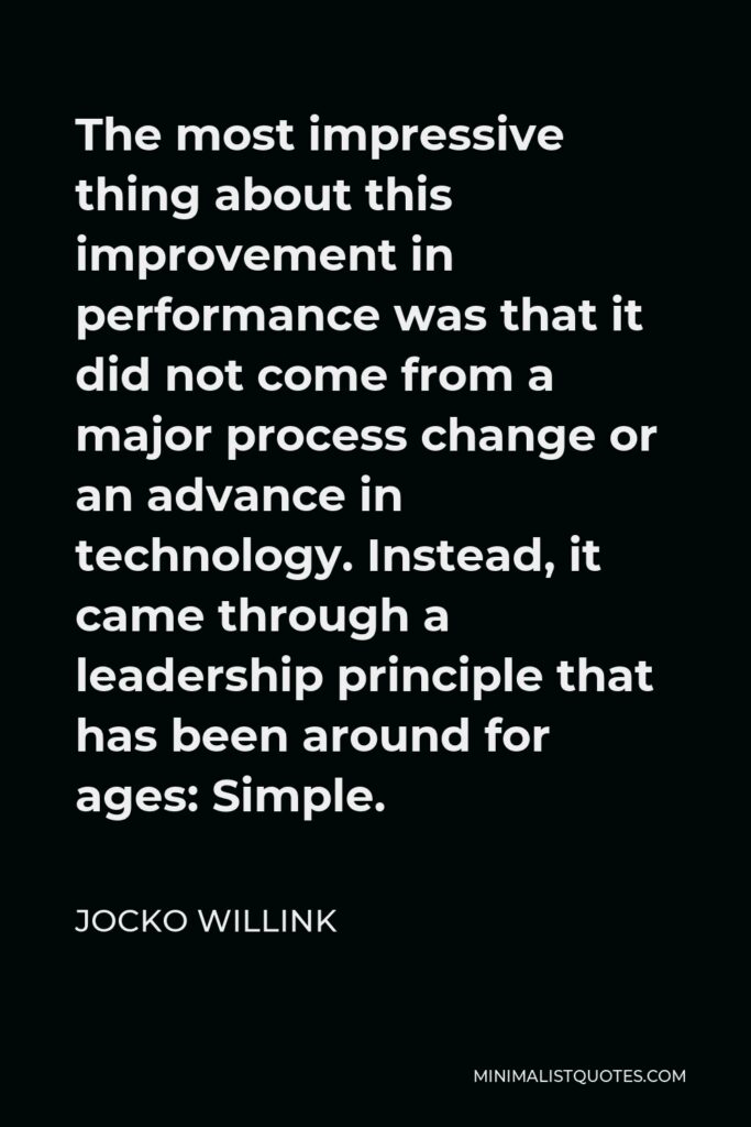 Jocko Willink Quote - The most impressive thing about this improvement in performance was that it did not come from a major process change or an advance in technology. Instead, it came through a leadership principle that has been around for ages: Simple.