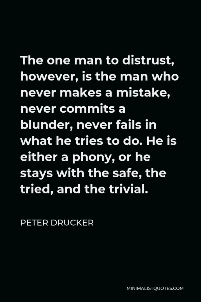 Peter Drucker Quote - The one man to distrust, however, is the man who never makes a mistake, never commits a blunder, never fails in what he tries to do. He is either a phony, or he stays with the safe, the tried, and the trivial.